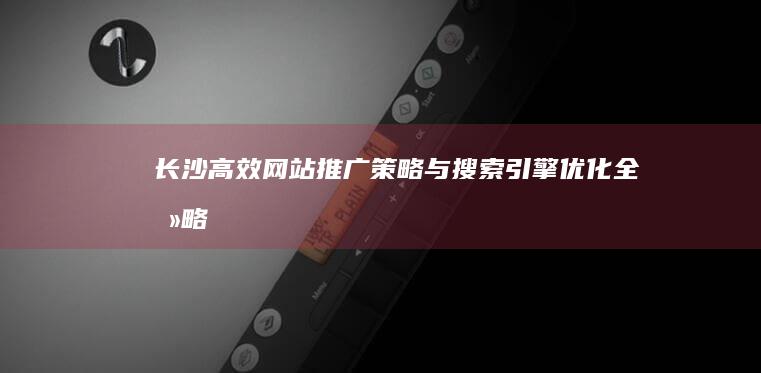 长沙高效网站推广策略与搜索引擎优化全攻略